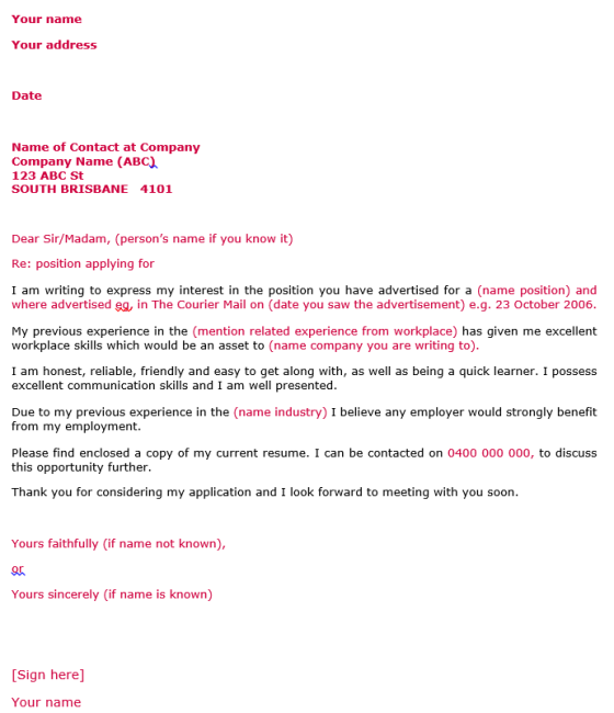 Your name Your address Date Name of Contact at Company Company Name (ABC 123 ABC St SOUTH BRISBANE 4101 Dear Sir/Madam, (persons name if you know it) Re: position applying for I am writing to express my interest in the position you have advertised for a (name position) and where advertised eg, in The Courier Mail on (date you saw the advertisement) e.g. 23 October 2006 My previous experience in the (mention related experience from workplace) has given me excellent workplace skills which would be an asset to (name company you are writing to) I am honest, reliable, friendly and easy to get along with, as well as being a quick learner. I possess excellent communication skills and I am well presented Due to my previous experience in the (name industry) I believe any employer would strongly benefit from my employment. Please find enclosed a copy of my current resume. I can be contacted on 0400 000 000, to discuss this opportunity further Thank you for considering my application and I look forward to meeting with you soon Yours faithfully (if name not known), Yours sincerely (if name is known) [Sign here] Your name