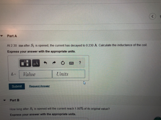 Part A At 2.30 ms after S1 is opened, the current has decayed to 0.230 A Calculate the inductance of the coil. Express your answer with the appropriate units. L-Value Units Submit Part B How long after Si is opened will the current reach 1 00% of its original value? Express your answer with the appropriate units.