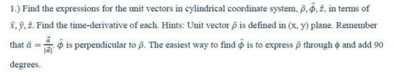 1) Find the expressions for the unit vectors in cylindrical coordinate system, p, φ,2. in terms of x, ý, 2. Find the time-derivative of each. Hints: Unit vector p is defined in (x, y) plane. Remember that α -φ is perpendicular to a The easiest way to find φ is to express ρ through φ and add 90 degrees