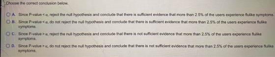 Choose the correct conclusion below. O A. Since P-value <a, reject the null hypothesis and conclude that there is sufficient
