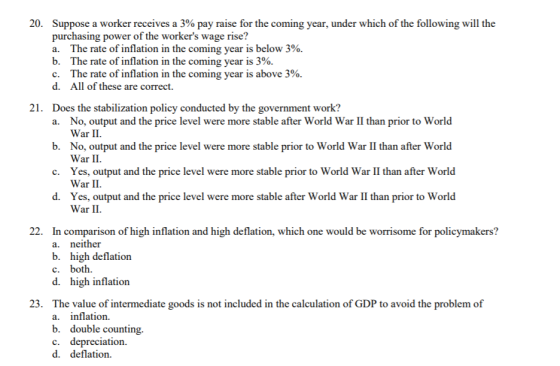 20. Suppose a worker receives a 3% pay raise for the coming year, under which of the following will the purchasing power of the workers wage rise? a. The rate of inflation in the coming year is below 3%. b. The rate of inflation in the coming year is 390. C. The rate of inflation in the coming year is above 390. d. All of these are correct. 21. Does the stabilization policy conducted by the government work? No, output and the price level were more stable after World War II than prior to World War II a. b. No, output and the price level were more stable prior to World War II than after World War II. Yes, output and the price level were more stable prior to World War II than after World War II c. d. Yes, output and the price level were more stable after World War II than prior to World War II. 22. In comparison of high inflation and high deflation, which one would be worrisome for policymakers? a. neither b. high deflation c. both d. high inflation 23. The value of intermediate goods is not included in the calculation of GDP to avoid the problem of a. inflation. b. double counting c. depreciation. d. deflation.