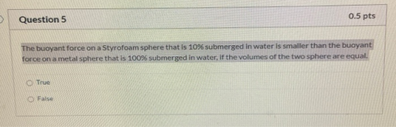 Question 5 0.5 pts The buoyant force on a Styrofoam sphere that is 10% submerged in water is smaller than the buoyant force o
