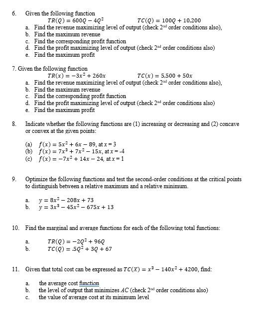 6. Given the following function TR(R) 6000 -40 TCQ) 1000 +10,200 a. Find the revenue maximizing level of output (check 2d order conditions also), b. Find the maximum revenue c. Find the corresponding profit function d. Find the profit maximizing level of output (check 2nd order conditions also) e. Find the maximum profit 7. Given the following function TR(x)-3x260x TC(x) = 5,500 + 50x a. Find the revenue maximizing level of output check 2d order conditions also), b. Find the maximum revenue c. Find the corresponding profit function d. Find the profit maximizing level of output (check 2nd order conditions also) e. Find the maximum profit 8. Indicate whether the following functions are (1) increasing or decreasing and (2) concave or co nvex at the given points f(x) 5x2 + 6x-89, at x-3 f(x) = 7x3 + 7x2-15x, atx=-4 (a) (b) (c) f(x) =-7x2 + 14x-24, at x= 1 9. Optimize the following functions and test the second-order conditions at the critical points to distinguish between a relative maximum and a relative minimum. a. b. y у 8x2-208x + 73 3x3-45x2-675x + 13 10. Find the marginal and average functions for each of the following total functions: TR(Q)-202960 b. TC() 503067 11. Given that total cost can be expressed as TC(x) x3-140x2 4200, find: a the average cost fimction b. the level of output that minimizes AC (check 2d order conditions also) c. the value of average cost at its minimum level