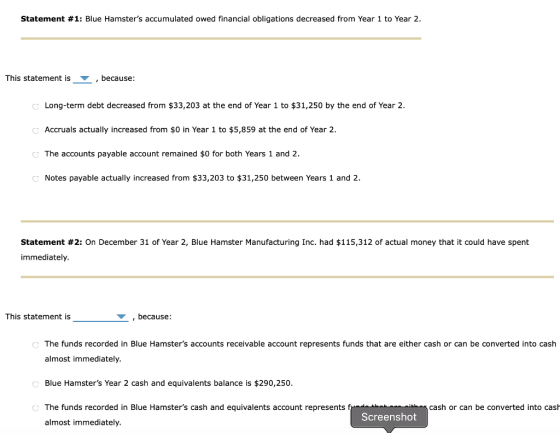 Statement #1: Blue Hamsters accumulated owed financial obligations decreased from Year 1 to Year 2. This statement is , because : Long-term debt decreased from $33,203 at the end of Year 1 to $31,250 by the end of Year 2 Accruals actually increased from $0 in Year 1 to $5,859 at the end of Year 2 The accounts payable account remained $0 for both Years 1 and 2 Notes payable actually increased from $33,203 to $31,250 between Years 1 and 2. Statement #2: On December 31 of Year 2, Blue Hamster Manufacturing Inc. had $115,312 of actual money that it could have spent immediately This statement is because The funds recorded in Blue Hamsters accounts receivable account represents funds that are either cash or can be converted into cash almost immediately Blue Hamsters Year 2 cash and equivalents balance is $290,250. The funds recorded in Blue Hamsters cash and equivalents account represents f almost immediately. cash or can be converted into cash Screenshot