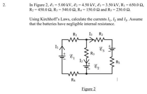 In Figure 2, E1 = 5.00 kV, E2 = 4.50 kV, E3 = 3.50 kV, R1 = 650.0 2,
R2 = 450.0 2, R3 = 540.0 2, R4 = 150.0 Q and R5 = 230.0 N.
Using Kirchhoff's Laws, calculate the currents 11, I2 and I3. Assume
that the batteries have negligible internal resistance.
R1
I3
R2
I1
Ez
R3
R5
E2
R4
Figure 2
2.