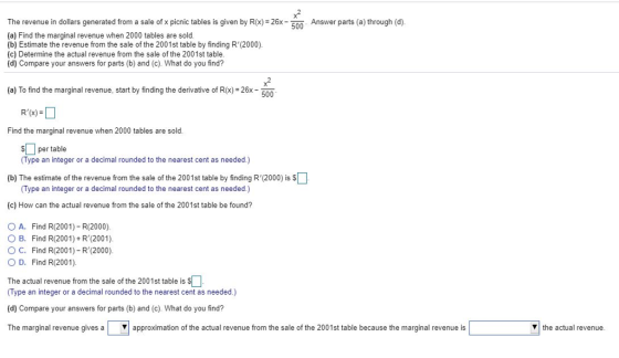 x2 The revenue in dollars generated from a sale of x picnic tables is given by R(x)-26x 500 Answer parts (a) through (d). (a) Find the marginal revenue when 2000 tables are sold. (b) Estimate the revenue from the sale of the 2001st table by finding R(2000). (c) Determine the actual revenue from the sale of the 2001st table. (d) Compare your answers for parts (b) and (c). What do you find? x2 (a) To find the marginal revenue, start by finding the derivative of R(x) 26x50 Find the marginal revenue when 2000 tables are sold per table Type an integer or a decimal rounded to the nearest cent as needed.) (b) The estimate of the revenue from the sale of the 2001st table by finding R(2000) is s Type an integer or a decimal rounded to the nearest cent as needed.) (c) How can the actual revenue from the sale of the 2001st table be found? ( A. Find R(2001)-R(2000). OB. Find R(2001)+R(2001) O C. Find R(2001)-R(2000) OD. Find R(2001). The actual revenue from the sale of the 2001st table is S (Type an integer or a decimal rounded to the nearest cent as needed.) (d) Compare your answers for parts (b) and (c). What do you find? The marginal revenue gives a l ▼ | approximation of the actual revenue from the sale of the 2001 st table because the marginal revenue is the actual revenue